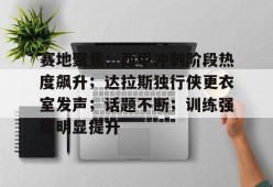 开云全站-赛地聚焦：西甲冲刺阶段热度飙升；达拉斯独行侠更衣室发声；话题不断；训练强度明显提升的简单介绍