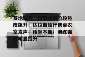 开云全站-赛地聚焦：西甲冲刺阶段热度飙升；达拉斯独行侠更衣室发声；话题不断；训练强度明显提升的简单介绍