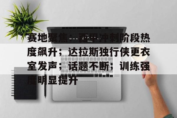 赛地聚焦：西甲冲刺阶段热度飙升；达拉斯独行侠更衣室发声；话题不断；训练强度明显提升的简单介绍