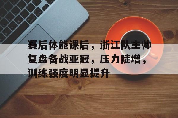 赛后体能课后，浙江队主帅复盘备战亚冠，压力陡增，训练强度明显提升的简单介绍